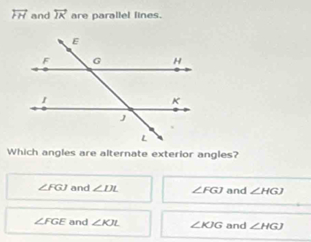 overleftrightarrow FH and overleftrightarrow IK are parallel fines.
Which angles are alternate exterior angles?
∠ FGJ and ∠ IJL ∠ FGJ and ∠ HGJ
∠ FGE and ∠ KJL ∠ KJG and ∠ HGJ