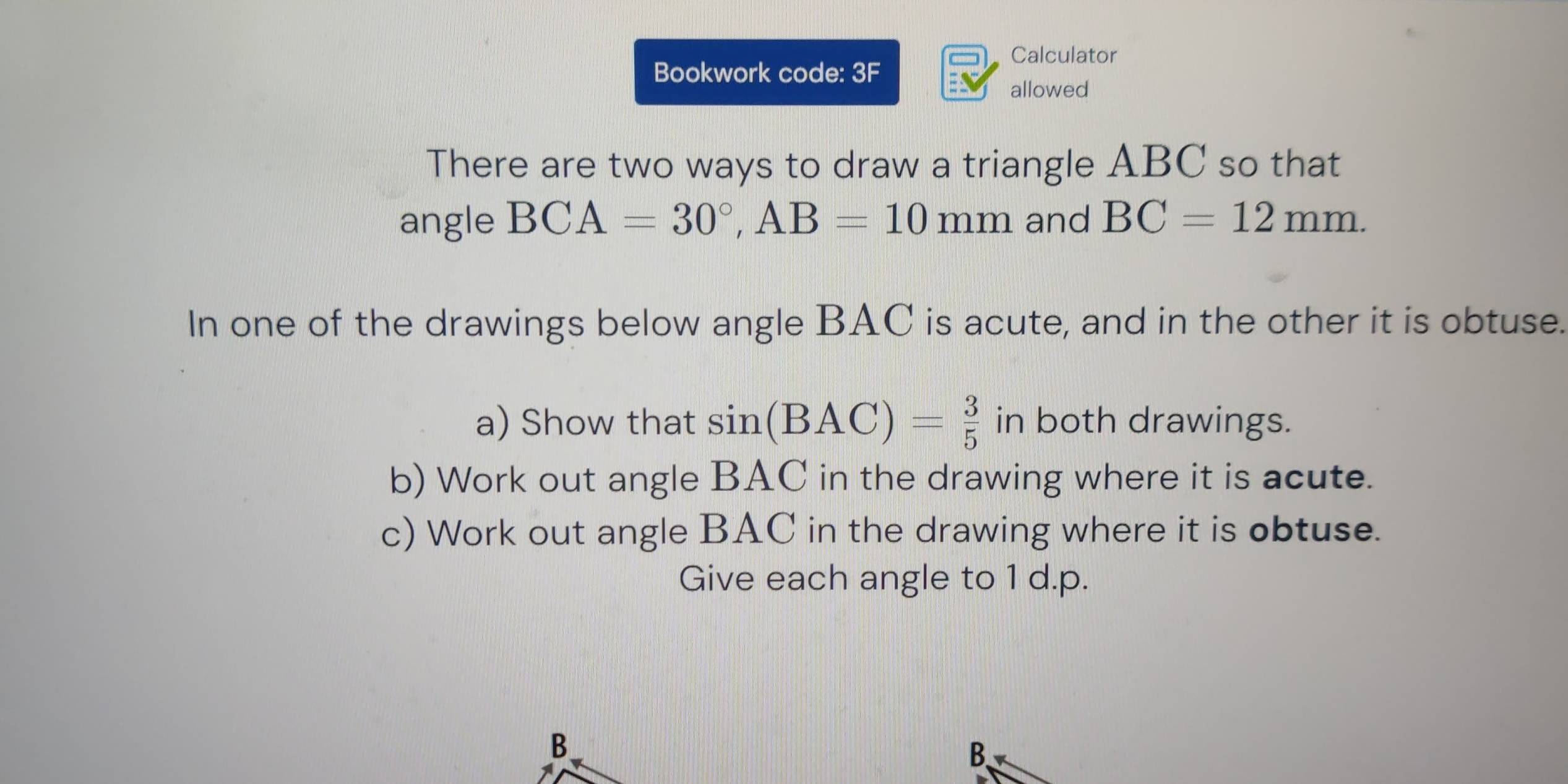 Bookwork code x 
Calculator 
allowed 
There are two ways to draw a triangle ABC so that 
angle BCA=30°, AB=10mm and BC=12mm. 
In one of the drawings below angle BAC is acute, and in the other it is obtuse. 
a) Show that sin (BAC)= 3/5  in both drawings. 
b) Work out angle BAC in the drawing where it is acute. 
c) Work out angle BAC in the drawing where it is obtuse. 
Give each angle to 1 d. p.