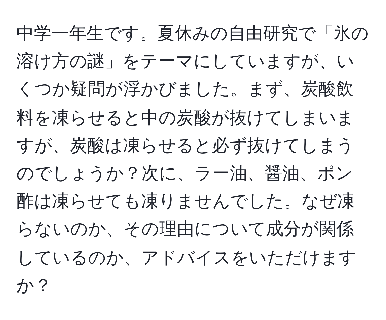 中学一年生です。夏休みの自由研究で「氷の溶け方の謎」をテーマにしていますが、いくつか疑問が浮かびました。まず、炭酸飲料を凍らせると中の炭酸が抜けてしまいますが、炭酸は凍らせると必ず抜けてしまうのでしょうか？次に、ラー油、醤油、ポン酢は凍らせても凍りませんでした。なぜ凍らないのか、その理由について成分が関係しているのか、アドバイスをいただけますか？