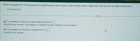 Write an equation for the line passing through the given pair of points. Give the final anewer in (a) slope-intercept form and (b) standard form
(1,3) and (4,0)
(a) The equation of the line in slope-intercept form is □. 
(Simplify your answer. Use integers or tractions for any numbers in the equation 
(b) The equation of the line in standard form is □. 
[Simplity your answer