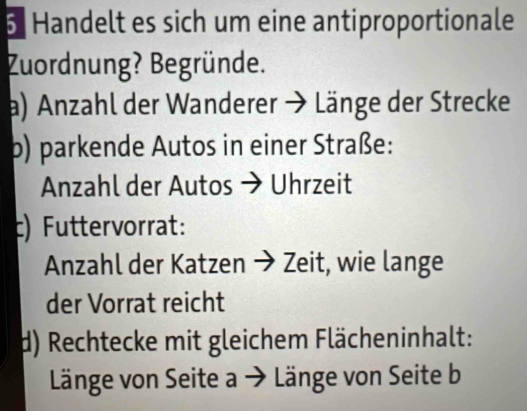 Handelt es sich um eine antiproportionale 
Zuordnung? Begründe. 
a) Anzahl der Wanderer → Länge der Strecke 
p) parkende Autos in einer Straße: 
Anzahl der Autos → Uhrzeit 
c) Futtervorrat: 
Anzahl der Katzen → Zeit, wie lange 
der Vorrat reicht 
d) Rechtecke mit gleichem Flächeninhalt: 
Länge von Seite a → Länge von Seite b