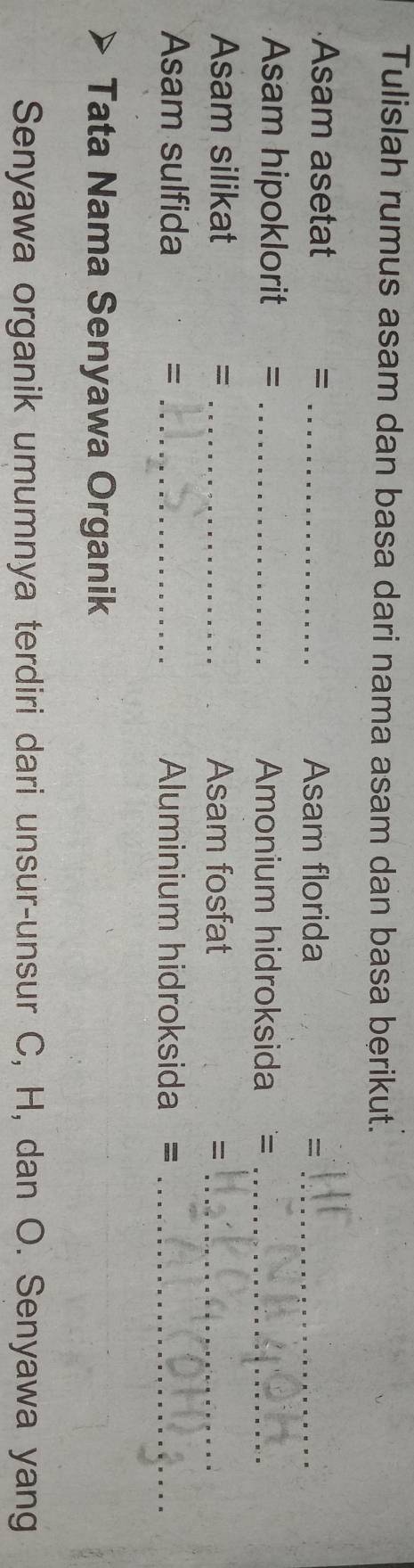 Tulislah rumus asam dan basa dari nama asam dan basa berikut. 
Asam asetat = _Asam florida =_ 
Asam hipoklorit = _Amonium hidroksida =_ 
Asam silikat = _Asam fosfat =_ 
Asam sulfida = _Aluminium hidroksida =_ 
Tata Nama Senyawa Organik 
Senyawa organik umumnya terdiri dari unsur-unsur C, H, dan O. Senyawa yang