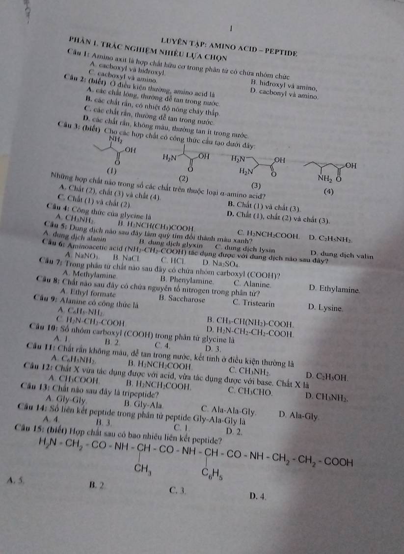 LUYÊN TẠP: AMINO ACID - PEPTIDE
phản 1, trác nghiệm nhiều lựa chọn
A. cacboxyl và hidroxyl.
Câu 1: Amino axit là hợp chất hữu cơ trong phân tứ có chứa nhóm chức B. hidroxyl và amino,
C. cacboxyl và amino.
Cầu 2: (biết) Ở điều kiện thường, amino acid là D. cacbonyl và amino.
A các chất lóng, thường đễ tan trong nước.
B. các chất rần, có nhiệt độ nóng chảy thấp.
C. các chất rần, thường đễ tan trong nước.
D. các chất rần, không màu, thường tan ít trong nước
Câu 3: (biết) Cho các hợp chất có công thức cầu tạo dưới đây:
NH_2
OH
B H_2N OH H_2N OH
OH
(1) H_2N
(2) NH_2 ö
(3)
Những hợp chất nào trong số các chất trên thuộc loại α-amino acid?
(4)
A. Chất (2), chất (3) và chất (4). B. Chất (1) và chất (3).
C. Chất (1) và chất (2)
Cầu 4: Công thức của glycine là
D. Chất (1), chất (2) và chất (3).
A. CH_3NH_2 B H_2NCH(CH_3) )COOH C. H₂NCH₂COOH.
Câu 5: Dung dịch nào sau đây làm quỷ tím đổi thành màu xanh?
D. C_2H_5NH_2.
A. dung dịch alanin B. dung dịch glyxin C. dung dịch lysin D. dung dịch valin
Cầu 6: Aminoacetic acid (NH_2-CH_2-COOH) H) tác dụng được với dung dịch nào sau đây?
A NaNO₃. B. NaCl C. HCl. D Na_2SO_4.
Cầu 7: Trong phần tử chất nào sau đây có chứa nhóm carboxyl (COOH)? C. Alanine. D. Ethylamine.
A. Methylamine B. Phenylamine.
Cầu 8: Chất não sau đây có chứa nguyên tổ nitrogen trong phân từ?
A. Ethyl formate B. Saccharose C. Tristearin D. Lysine.
Cầu 9: Alanine có công thức là
A. C_6H_5-NH_2
C H_2N-CH_2-COOH
B. CH_3-CH(NH_2)-COOH.
D. H_2N-CH_2-CH_2-COOH
Cầu 10: Số nhóm carboxyl (COOH) trong phân tử glycine là
A. 1 B. 2 C. 4. D. 3.
Cầu 11: Chất rần không màu, đễ tan trong nước, kết tinh ở điều kiện thường là D. ( ',F
A. C_6H_5NH_2 B. H_2NCH_2COOH C. CH_3NH_2.
Câu 12: Chất X vừa tác dụng được với acid, vừa tác dụng được với base. Chất X là sOH.
A. CH₃COOH. B. H_2NCH_2COOH. C. CH_3CHO. D. CH₃NH₂.
Cầu 13: Chất não sau đây là tripeptide?
A. Gly-Gly. B. Gly-Ala. C. Ala-Ala-Gly. D. Ala-Gly.
Cầu 14: Số liên kết peptide trong phần tử peptide Gly-Ala-Gly là
A. 4. B. 3. C. 1.
Cầu 15: (biết) Hợp chất sau có bao nhiêu liên kết peptide? D. 2.
H_2N=CH_2-CO-NH-CH-CO-NH-CH-CO-NH-CH_2-CH_2-COOH
CH_3 C_6H_5
A. 5. B. 2 C. 3.
D. 4.