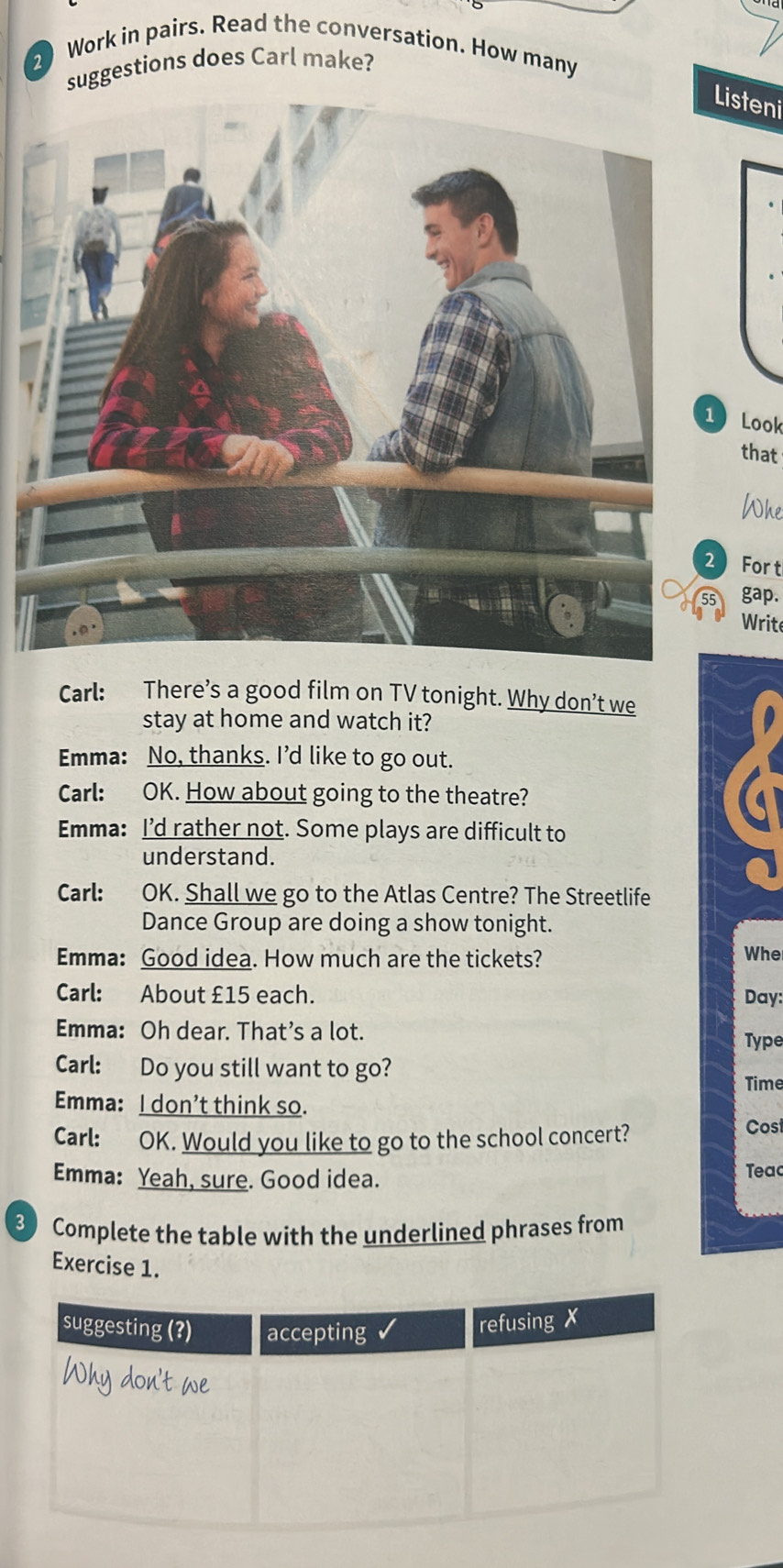 Work in pairs. Read the conversation. How many 
suggestions does Carl make? 
isteni 
Look 
that 
Whe 
For t 
gap. 
Write 
Carl: There’s a good film on TV tonight. Why don’t we 
stay at home and watch it? 
Emma: No, thanks. Id like to go out. 
Carl: OK. How about going to the theatre? 
Emma: I’d rather not. Some plays are difficult to 
understand. 
Carl: OK. Shall we go to the Atlas Centre? The Streetlife 
Dance Group are doing a show tonight. 
Emma: Good idea. How much are the tickets? Whe 
Carl: About £15 each. Day: 
Emma: Oh dear. That’s a lot. 
Type 
Carl: Do you still want to go? 
Time 
Emma: I don’t think so. 
Carl: OK. Would you like to go to the school concert? 
Cost 
Emma: Yeah, sure. Good idea. Teac 
3 Complete the table with the underlined phrases from 
Exercise 1.