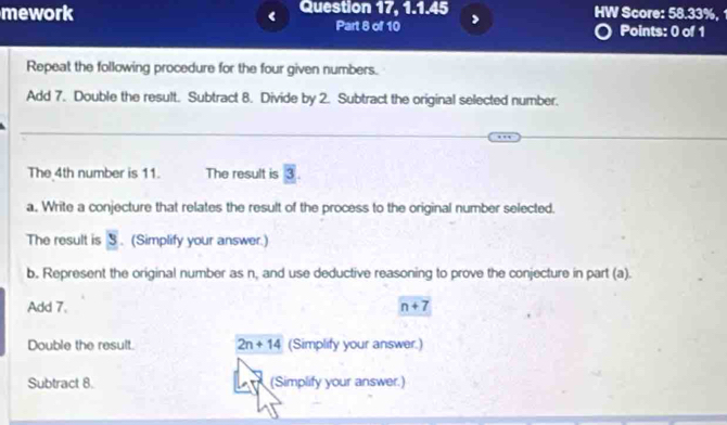 mework Question 17, 1.1.45 HW Score: 58.33%, 
< Part 8 of 10 
Points: 0 of 1 
Repeat the following procedure for the four given numbers. 
Add  7. Double the result. Subtract 8. Divide by 2. Subtract the original selected number. 
The 4th number is 11. The result is overline 3. 
a. Write a conjecture that relates the result of the process to the original number selected. 
The result is y. (Simplify your answer.) 
b. Represent the original number as n, and use deductive reasoning to prove the conjecture in part (a). 
Add 7. n+7
Double the result. 2n+14 (Simplify your answer.) 
Subtract 8. (Simplify your answer.)