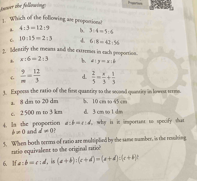 Answer the following:
Proportions
1. Which of the following are proportions?
a. 4:3=12:9
b. 3:4=5:6
C. 10:15=2:3 d. 6:8=42:56
2. Identify the means and the extremes in each proportion.
a. x:6=2:3
b. a:y=x:b
C.  9/m = 12/3   2/5 = x/3 + 1/3 
d.
3. Express the ratio of the first quantity to the second quantity in lowest terms.
a. 8 dm to 20 dm b. 10 cm to 45 cm
c. 2500 m to 3 km d. 3 cm to 1 dm
4. In the proportion a:b=c:d , why is it important to specify that
b!= 0 and d!= 0 ?
5. When both terms of ratio are multiplied by the same number, is the resulting
ratio equivalent to the original ratio?
6. If a:b=c:d , is (a+b):(c+d)=(a+d):(c+b)