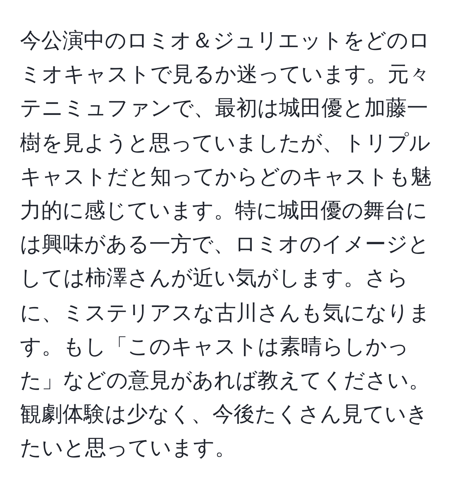 今公演中のロミオ＆ジュリエットをどのロミオキャストで見るか迷っています。元々テニミュファンで、最初は城田優と加藤一樹を見ようと思っていましたが、トリプルキャストだと知ってからどのキャストも魅力的に感じています。特に城田優の舞台には興味がある一方で、ロミオのイメージとしては柿澤さんが近い気がします。さらに、ミステリアスな古川さんも気になります。もし「このキャストは素晴らしかった」などの意見があれば教えてください。観劇体験は少なく、今後たくさん見ていきたいと思っています。