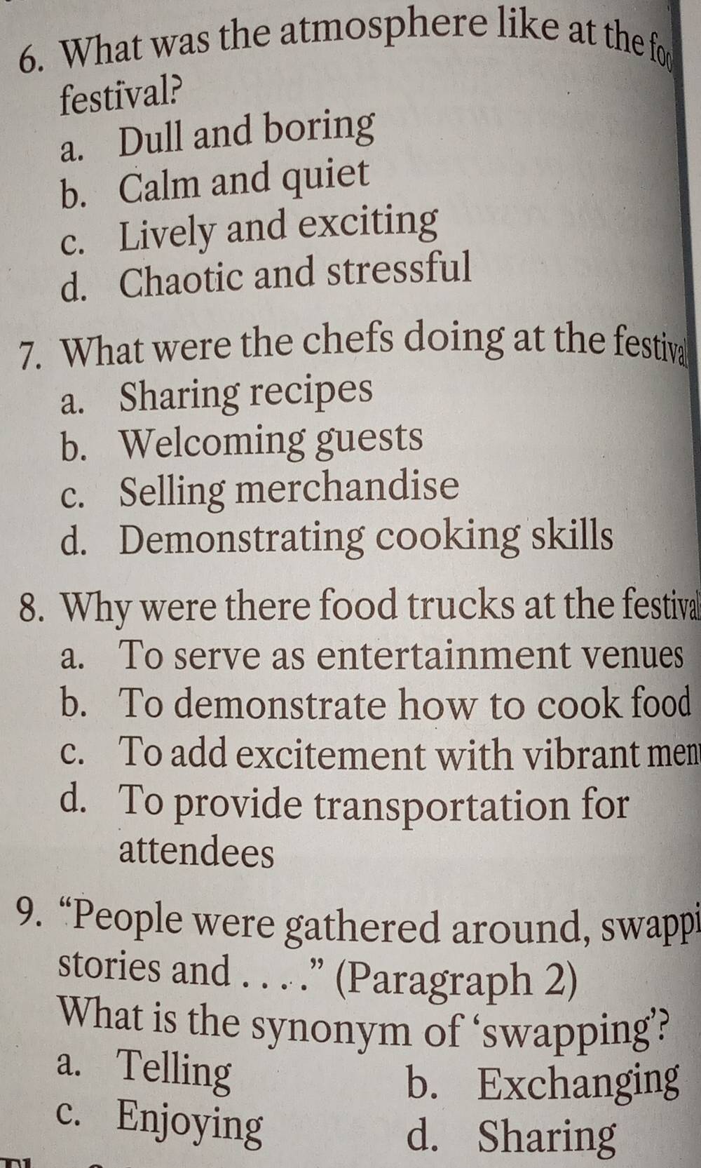 What was the atmosphere like at the for
festival?
a. Dull and boring
b. Calm and quiet
c. Lively and exciting
d. Chaotic and stressful
7. What were the chefs doing at the festiv
a. Sharing recipes
b. Welcoming guests
c. Selling merchandise
d. Demonstrating cooking skills
8. Why were there food trucks at the festival
a. To serve as entertainment venues
b. To demonstrate how to cook food
c. To add excitement with vibrant men
d. To provide transportation for
attendees
9. “People were gathered around, swappi
stories and . . . .” (Paragraph 2)
What is the synonym of ‘swapping’?
a. Telling
b. Exchanging
c. Enjoying
d. Sharing