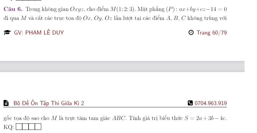 Trong không gian Oxyz, cho điểm M(1;2;3). Mặt phẳng (P): ax+by+cz-14=0
đi qua M và cắt các trục tọa độ Ox, Oy, Oz lần lượt tại các điểm A, B, C không trùng với 
B GV: PHẠM LÊ DUY Trang 60/79
Bộ Đề Ôn Tập Thi Giữa Kì 2 0704.963.919
gốc tọa độ sao cho M là trực tâm tam giác ABC. Tính giá trị biểu thức S=2a+3b-4c. 
KQ: