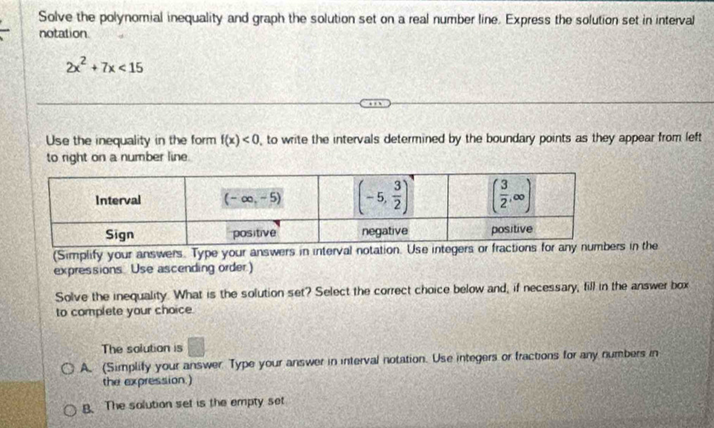 Solve the polynomial inequality and graph the solution set on a real number line. Express the solution set in interval
notation.
2x^2+7x<15</tex>
Use the inequality in the form f(x)<0</tex> , to write the intervals determined by the boundary points as they appear from left
to right on a number line.
(Simplify your answers. Type your answers in interval notation. Use intes in the
expressions. Use ascending order.)
Solve the inequality. What is the solution set? Select the correct choice below and, if necessary, fill in the answer box
to complete your choice.
The solution is □
A. (Simplify your answer Type your answer in interval notation. Use integers or fractions for any numbers in
the expression.)
B. The solution set is the empty set