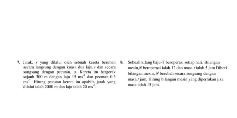 Jarak, s yang dilalui oleh sebuah kereta berubah 8. Sebuah kilang baju-T beroperasi setiap hari. Bilangan 
secara langsung dengan kuasa dua laju, v dan secara mesin, N beroperasi ialah 12 dan masa,/ ialah 5 jam Diberi 
songsang dengan pecutan, a. Kereta itu bergerak bilangan mesin, N berubah secara songsang dengan 
sejauh 300 m dengan laju 15ms^(-1) dan pecutan 0.3 masa, t jam. Hitung bilangan mesin yang diperlukan jika
ms^(-2). Hitung pecutan kereta itu apabila jarak yang 
dilalui ialah 2000 m dan laju ialah 20ms^(-1). masa ialah 15 jam.