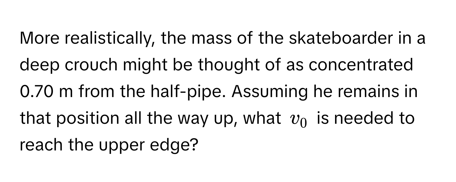 More realistically, the mass of the skateboarder in a deep crouch might be thought of as concentrated 0.70 m from the half-pipe. Assuming he remains in that position all the way up, what $v₀$ is needed to reach the upper edge?