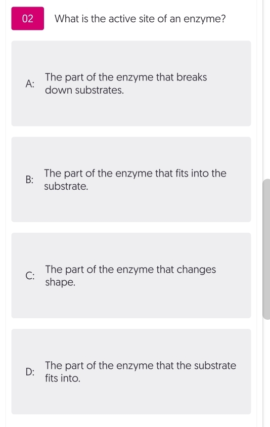 What is the active site of an enzyme?
A: The part of the enzyme that breaks
down substrates.
B: The part of the enzyme that fits into the
substrate.
The part of the enzyme that changes
C: shape.
D: The part of the enzyme that the substrate
fits into.