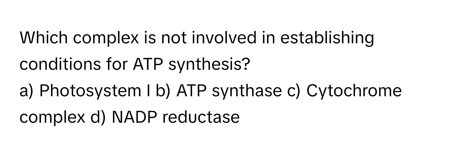 Which complex is not involved in establishing conditions for ATP synthesis?

a) Photosystem I b) ATP synthase c) Cytochrome complex d) NADP reductase