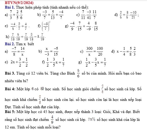 BTVN(9/2/2024)
Bài 1. Thực hiện phép tính (tính nhanh nều có thể):
a)  7/3 + 2/5 ·  5/6  b)  (-3)/7 + 5/13 + (-4)/7  c)  7/11 . (-3)/41 . 11/7  d)  2/5 + 3/5 ·  (-10)/21 ;
e)  (-4)/5 : 2/7 + 4/7 . f) ( (-3)/7 )^2 g)  (-4)/9 ·  7/15 + 4/-9 ·  8/15 
h)  7/13 . 5/19 + 7/19 . 8/13 -3. 7/19 .
Bài 2. Tìm x biết
a)  (-7)/8 = 14/x  b)  x/-3 = (-5)/15  c)  300/x = 100/20  d) x- 1/4 = 5/8 ·  2/3 
e) 2x+ 3/2 = 1/2  f)  1/2 - 3/5 x= 1/7  g)  1/2 x- 3/5 x= 1/7 
Bài 3. Tùng có 12 viên bi. Tùng cho Bình  5/6  số bi của mình. Hỏi mỗi bạn có bao
nhiêu viên bi?
Bài 4: Một lớp 6 có 5 học sinh. Số học sinh giỏi chiểm  2/5  số học sinh cả lớp. Số
học sinh khá chiểm  2/3  số học sinh còn lại. số học sinh còn lại là học sinh xếp loại
Đạt. Tính số học sinh đạt của lớp.
Bài 5: Một lớp học có 45 học sinh, được xếp thành 3 loại: Giỏi, Khá và đạt. Biết
rằng số học sinh đạt chiếm  4/9  số học sinh cả lớp. 75% số học sinh khá của lớp là
12 em. Tính số học sinh mỗi loại?