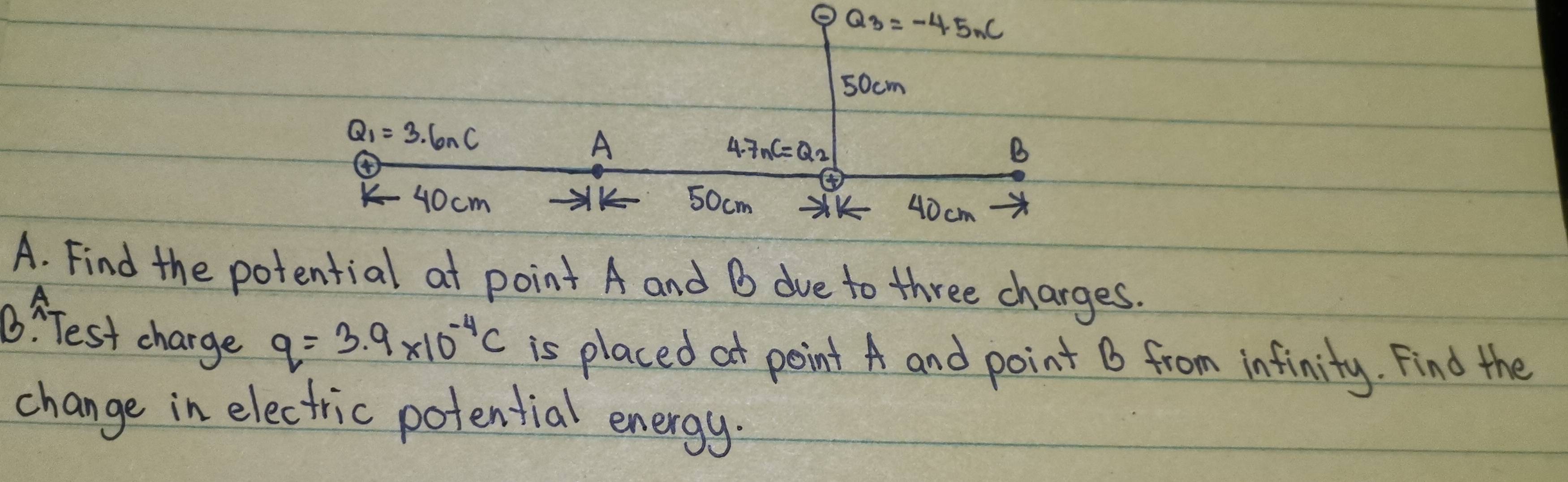 ② Q_3=-4.5_C
50cm
Q_1=3.6nC
A
4.7nC=Q_2
B
40cm 50cm XK 40 cm
A. Find the potential at point A and B due to three charges. 
B: Test charge q=3.9* 10^(-4)C is placed at point A and point B from infinity. Find the 
change in electric potential energy.