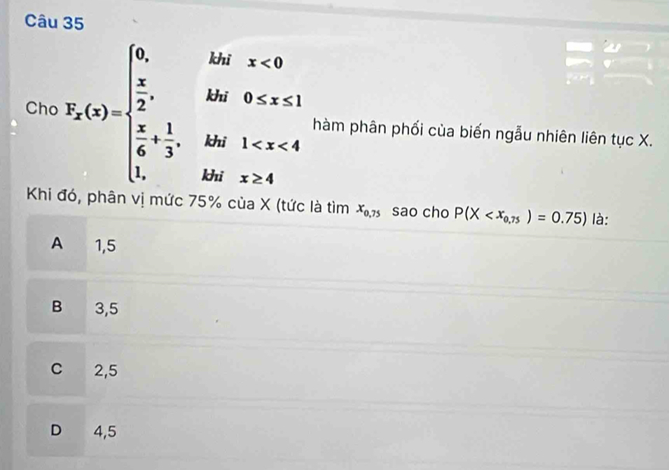  
Cho X_x(x)=beginarrayl 6,  x/2 ,  x/6 + 1/3 ,endarray. kid:x hàm phân phối cùa biến ngẫu nhiên liên tục X.

□  
khi x≥ 4
Khi đó, phân vị mức 75% của X (tức là tìm x_0,75 sao cho P(X là:
A 1,5
B 3,5
C 2,5
D 4,5