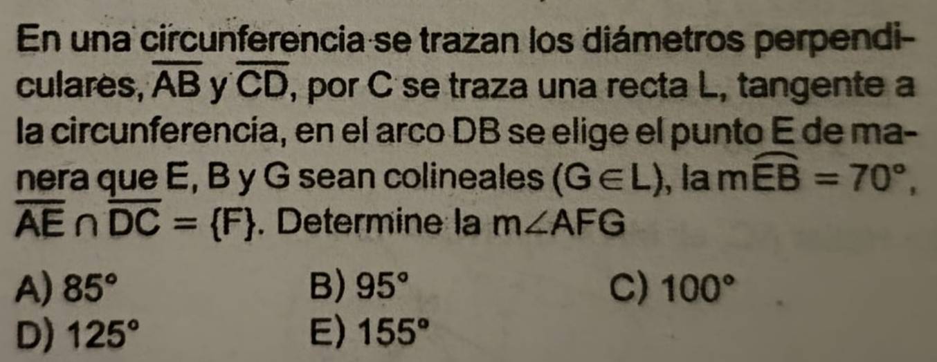 En una circunferencia se trazan los diámetros perpendi-
culares, overline AB y overline CD , por C se traza una recta L, tangente a
la circunferencía, en el arco DB se elige el punto E de ma-
nera que E, B y G sean colineales (G∈ L) , la m widehat EB=70°,
overline AE∩ overline DC= F. Determine la m∠ AFG
A) 85° B) 95° C) 100°
D) 125° E) 155°