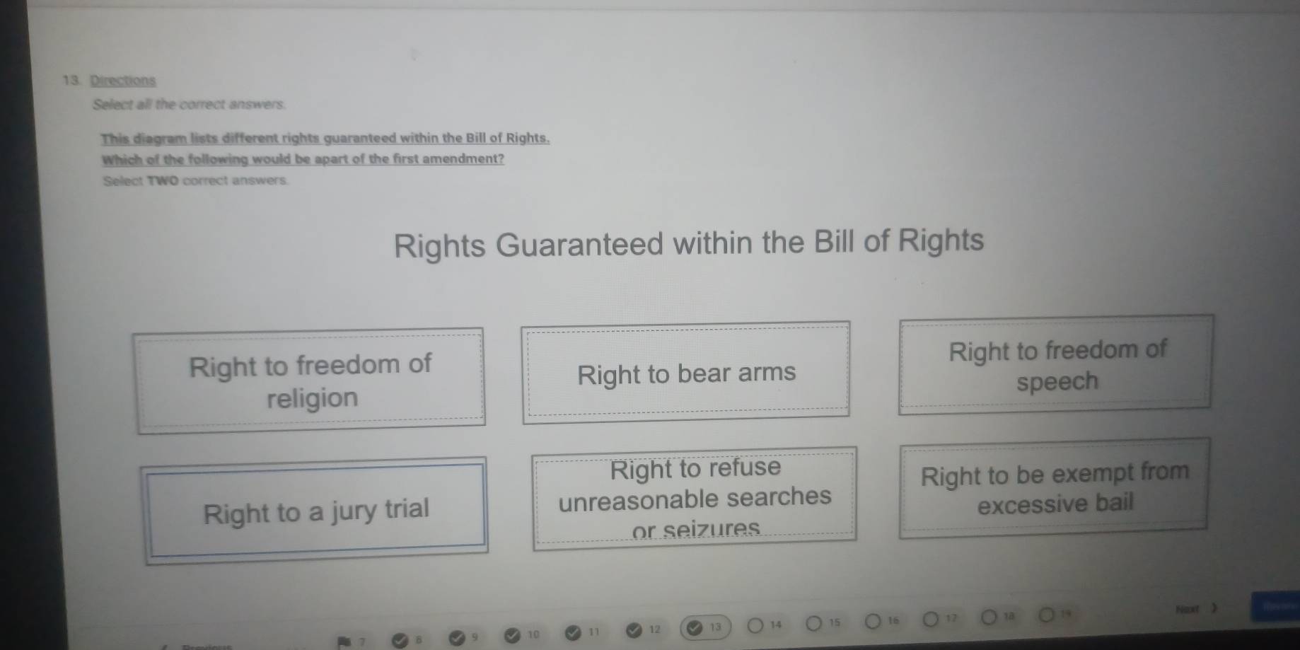 Directions
Select all the correct answers.
This diagram lists different rights guaranteed within the Bill of Rights.
Which of the following would be apart of the first amendment?
Select TWO correct answers.
Rights Guaranteed within the Bill of Rights
Right to freedom of Right to freedom of
Right to bear arms
religion speech
Right to refuse
Right to be exempt from
Right to a jury trial unreasonable searches
excessive bail
or seizures
)