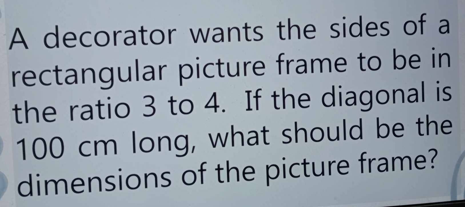 A decorator wants the sides of a 
rectangular picture frame to be in 
the ratio 3 to 4. If the diagonal is
100 cm long, what should be the 
dimensions of the picture frame?