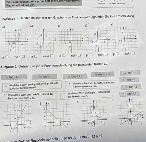 Wird einer reellen Zahl x genau eine reelle Zähl y zugeordnet,
liegt eine Funktion vor. Person E-Mail-Adressen
Aufgabe 1: Handelt es sich hier um Graphen von Funktionen? Begründen Sie Ihre Entscheidung.
a) b) c) d) e)
ja nein ja □ nein ja □ nein ja □ nein ja □ nein
Aufgabe 2: Ordnen Sie jeder Funktionsgleichung die passenden Karten zu.
a) f(x)=2x+1 b) f(x)= 1/x  c f(x)=0.5x d) f(x)=-x+4 A f(2)=1
B f(2)=5
E Wird der x -Wert verdoppelt, verdoppelt sich FWird der x -Wert um 1 erhöht, nimmt der
auch der Funktionswert. Funktionswert um 1 ab. C f(2)=2
D
G Wird der x -Wert um 1 erhöht, nimmt der H Wird der x -Wert verdoppelt, halbiert sich f(2)=0.5
Funktionswert um 2 zu. der Funktionswert.
JKL

Welch e Besonderheit fällt Ihnen an der Funktion b) auf?