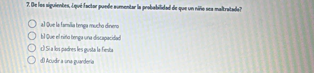 De los siguientes, ¿qué factor puede aumentar la probabilidad de que un niño sea maltratado?
a) Que la familia tenga mucho dinero
b) Que el niño tenga una discapacidad
c) Si a los padres les gusta la fiesta
d) Acudir a una guarderia