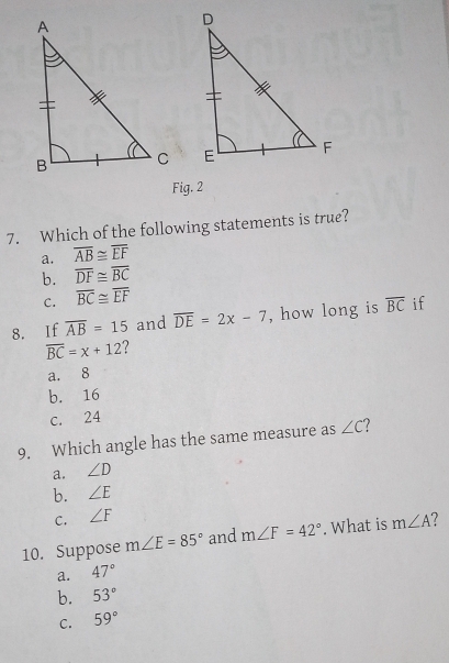 Fig. 2
7. Which of the following statements is true?
a. overline AB≌ overline EF
b. overline DF≌ overline BC
C. overline BC≌ overline EF
8. If overline AB=15 and overline DE=2x-7 , how long is overline BC if
overline BC=x+12
a. 8
b. 16
c. 24
9. Which angle has the same measure as ∠ C ?
a. ∠ D
b. ∠ E
C. ∠ F
10. Suppose m∠ E=85° and m∠ F=42°. What is m∠ A
a. 47°
b. 53°
C. 59°