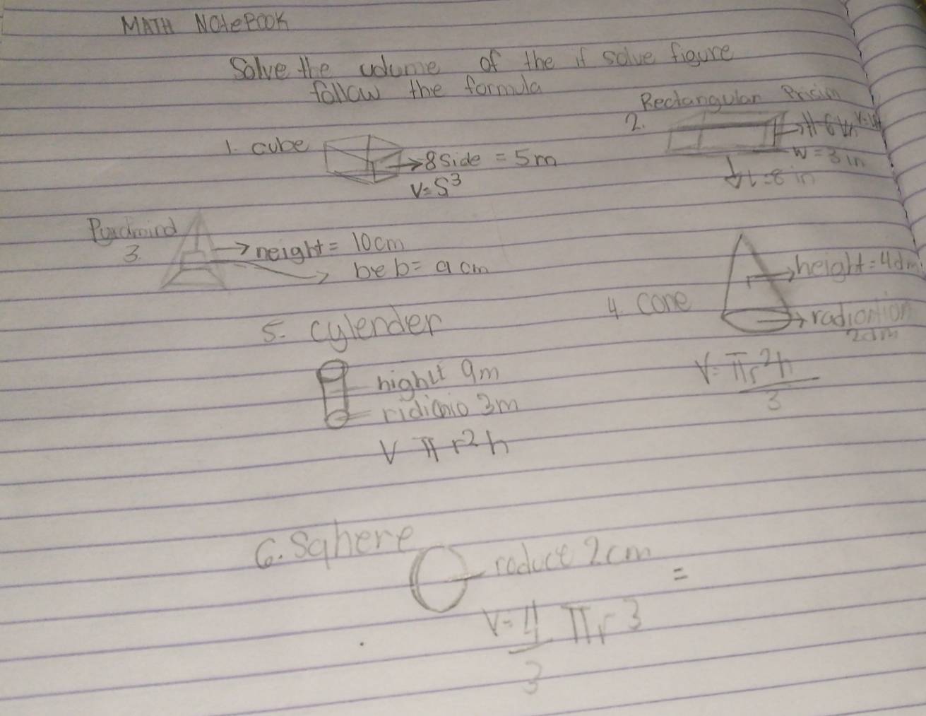 MATH NOlePooK 
Solve the volume of the if solve figure 
follow the formula 
Reciangulan Prision 
2. 
1. cube H-6ln ^y-10 
8Side =5m W=3ln
V=S^3
dl=8
Pyaroind 
3. neight =10cm heigh t=4d re 
be b=acm
5. cylender 4. cone 
radionion 
RdM 
hightt 9m
ridicio 3m
V= π r^2h/3 
V T r^2h
C. Sghere 
roduce 2 cm
V= 4/3 π r^3