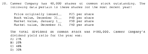 Cammer Company has 40,000 shares of common stock outstanding. The
following data pertain to these shares for the most recent year :
Price originally issued.... P25 per share
Book value, December 31..... P40 per share
Market value, January 1..... P50 per share
Market value, December 31. P60 per share
The total dividend on common stock was P180,000. Cammer Company's
dividend yield ratio for the year was;
A) 24
B 20%
C 48%
D) 30%