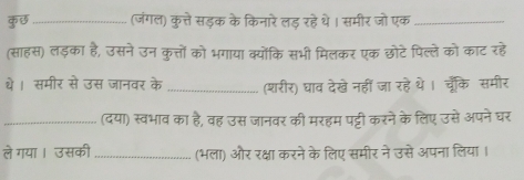 कछ_ (जंगल) कुत्ते सड़क के किनारे लड़ रहे थे। समीर जो एक_ 
(साहस) लड़का है, उसने उन कुत्तों को भगाया क्योंकि सभी मिलकर एक छोटे पिल्ले को काट रहे 
थे। समीर से उस जानवर के _(शरीर) घाव देखे नहीं जा रहे थे।चूँकि समीर 
_(दया) स्वभाव का है, वह उस जानवर की मरहम पट्टी करने के लिए उसे अपनेघर 
ले गया । उसकी _(भला) और रक्षा करने के लिए समीर ने उसे अपना लिया ।