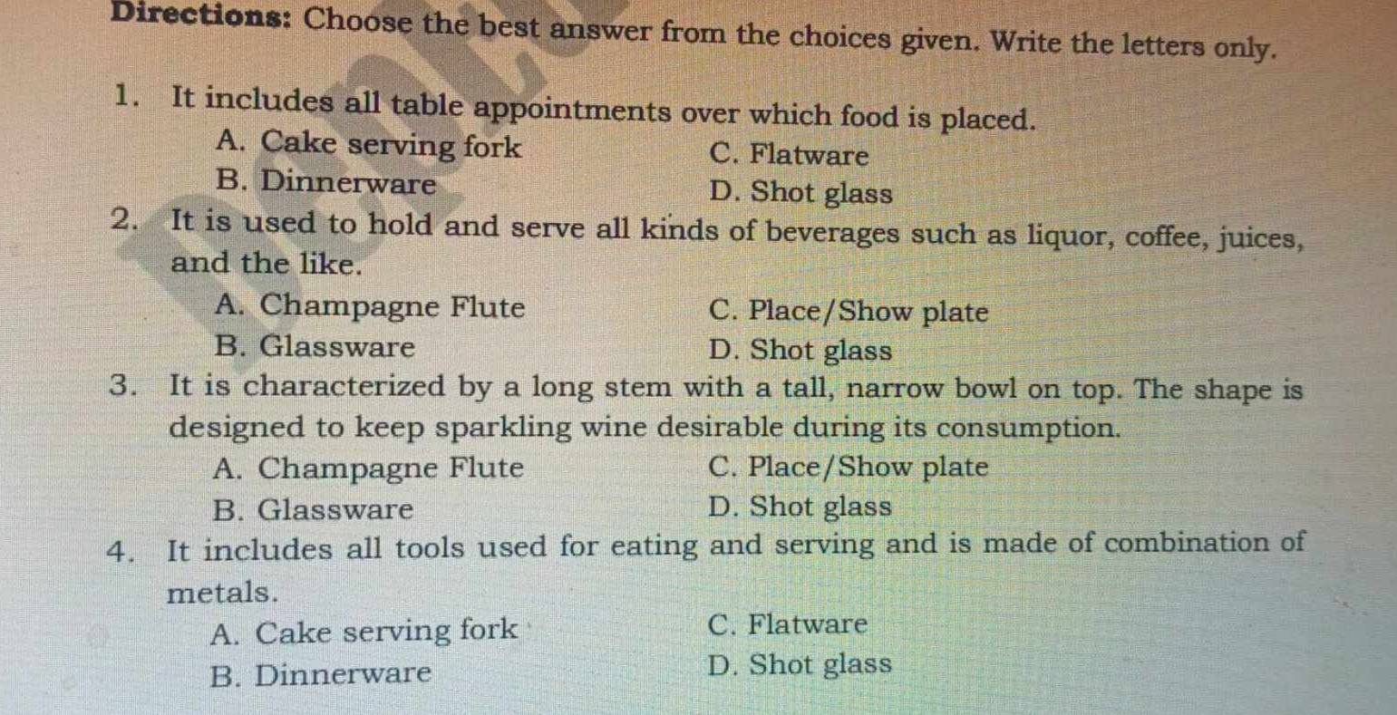 Directions: Choose the best answer from the choices given. Write the letters only.
1. It includes all table appointments over which food is placed.
A. Cake serving fork C. Flatware
B. Dinnerware D. Shot glass
2. It is used to hold and serve all kinds of beverages such as liquor, coffee, juices,
and the like.
A. Champagne Flute C. Place/Show plate
B. Glassware D. Shot glass
3. It is characterized by a long stem with a tall, narrow bowl on top. The shape is
designed to keep sparkling wine desirable during its consumption.
A. Champagne Flute C. Place/Show plate
B. Glassware D. Shot glass
4. It includes all tools used for eating and serving and is made of combination of
metals.
A. Cake serving fork
C. Flatware
B. Dinnerware
D. Shot glass