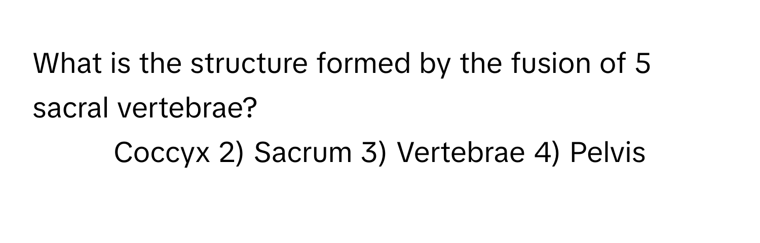 What is the structure formed by the fusion of 5 sacral vertebrae?

1) Coccyx 2) Sacrum 3) Vertebrae 4) Pelvis