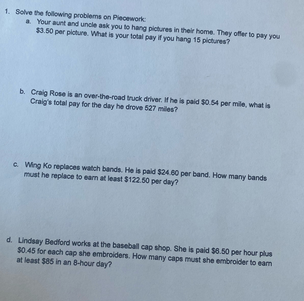 Solve the following problems on Piecework: 
a. Your aunt and uncle ask you to hang pictures in their home. They offer to pay you
$3.50 per picture. What is your total pay if you hang 15 pictures? 
b. Craig Rose is an over-the-road truck driver. If he is paid $0.54 per mile, what is 
Craig's total pay for the day he drove 527 miles? 
c. Wing Ko replaces watch bands. He is paid $24.60 per band. How many bands 
must he replace to earn at least $122.50 per day? 
d. Lindsay Bedford works at the baseball cap shop. She is paid $6.50 per hour plus
$0.45 for each cap she embroiders. How many caps must she embroider to earn 
at least $85 in an 8-hour day?