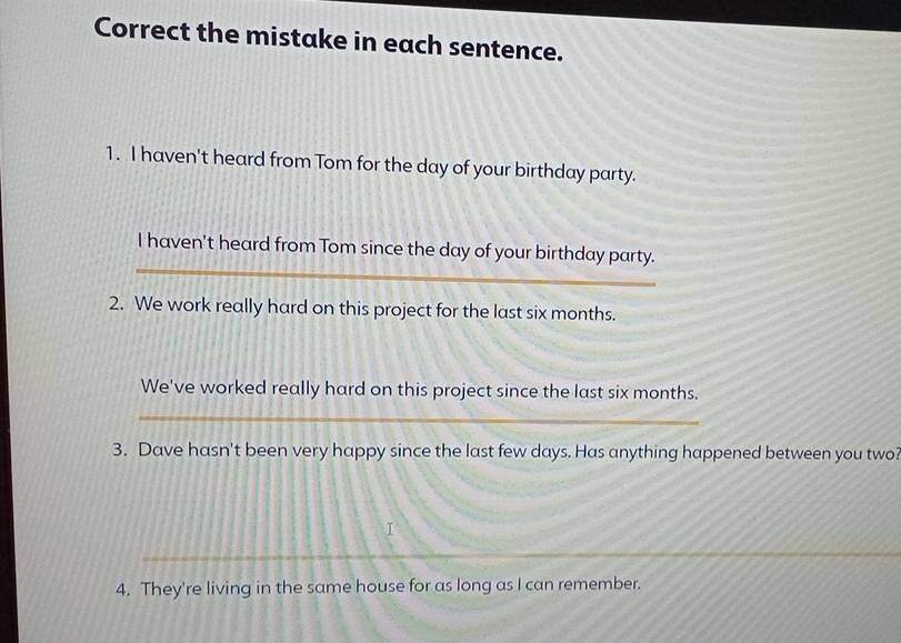 Correct the mistake in each sentence. 
1. I haven't heard from Tom for the day of your birthday party. 
_ 
I haven't heard from Tom since the day of your birthday party. 
2. We work really hard on this project for the last six months. 
We've worked really hard on this project since the last six months. 
_ 
3. Dave hasn't been very happy since the last few days. Has anything happened between you two? 
_ 
_ 
4. They're living in the same house for as long as I can remember.