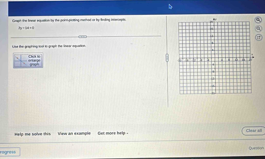 Graph the linear equation by the point-plotting method or by finding intercepts. 
Q
2y-14=0
Q 
Use the graphing tool to graph the linear equation. 
Click to 
enlarge 
graph 
Clear all 
Help me solve this View an example Get more help - 
Question 
rogress