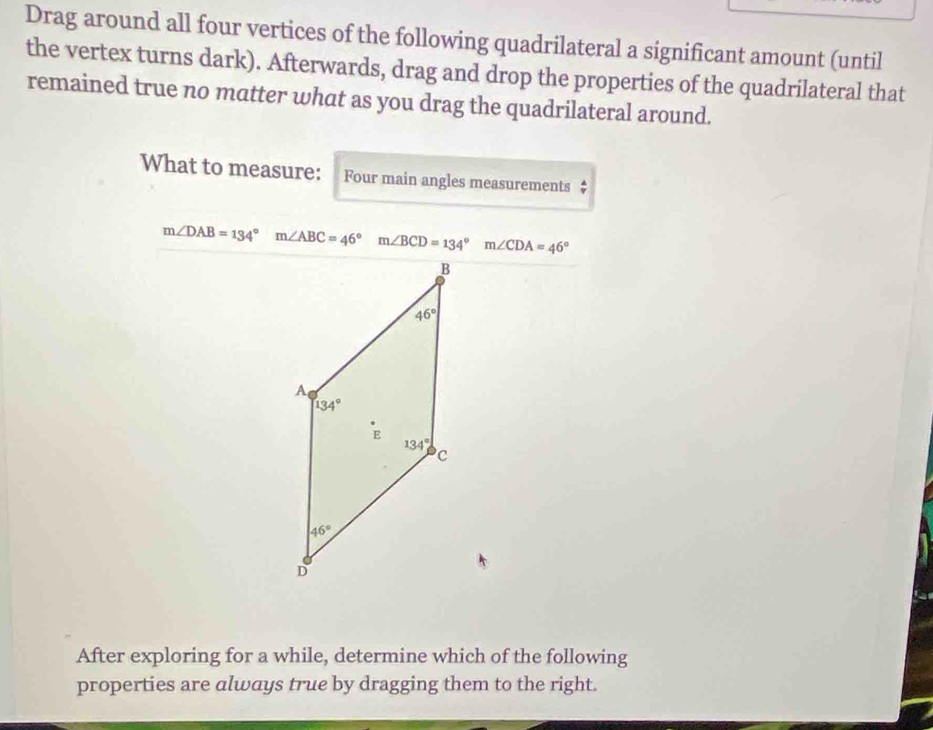 Drag around all four vertices of the following quadrilateral a significant amount (until
the vertex turns dark). Afterwards, drag and drop the properties of the quadrilateral that
remained true no matter what as you drag the quadrilateral around.
What to measure: Four main angles measurements $
m∠ DAB=134° m∠ ABC=46° m∠ BCD=134° □ m∠ CDA=46°
After exploring for a while, determine which of the following
properties are always true by dragging them to the right.