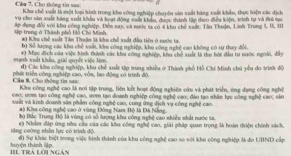 Cho thông tin sau:
Khu chế xuất là một loại hình trong khu công nghiệp chuyên sản xuất hàng xuất khẩu, thực hiện các dịch
vụ cho sản xuất hàng xuất khẩu và hoạt động xuất khẩu, được thành lập theo điều kiện, trình tự và thủ tục
áp dụng đối với khu công nghiệp. Đến nay, cả nước ta có 4 khu chế xuất: Tân Thuận, Linh Trung I, II, III
tập trung ở Thành phố Hồ Chí Minh.
a) Khu chế xuất Tân Thuận là khu chế xuất đầu tiên ở nước ta.
b) Số lượng các khu chế xuất, khu công nghiệp, khu công nghệ cao không có sự thay đổi.
c) Mục đích của việc hình thành các khu công nghiệp, khu chế xuất là thu hút đầu tư nước ngoài, đây
mạnh xuất khẩu, giải quyết việc làm.
d) Các khu công nghiệp, khu chế xuất tập trung nhiều ở Thành phố Hồ Chí Minh chủ yếu do trình độ
phát triển công nghiệp cao, vốn, lao động có trình độ.
Câu 8. Cho thông tin sau:
Khu công nghệ cao là nơi tập trung, liên kết hoạt động nghiên cứu và phát triển, ứng dụng công nghệ
cao; ươm tạo công nghệ cao, ươm tạo doanh nghiệp công nghệ cao; đảo tạo nhân lực công nghệ cao; sản
xuất và kinh doanh sản phẩm công nghệ cao, cung ứng dịch vụ công nghệ cao.
a) Khu công nghệ cao ở vùng Đông Nam Bộ là Đà Nẵng.
b) Bắc Trung Bộ là vùng có số lượng khu công nghệ cao nhiều nhất nước ta.
c) Nhằm đáp ứng nhu cầu của các khu công nghệ cao, giải pháp quan trọng là hoàn thiện chính sách,
tăng cường nhân lực có trình độ.
d) Sự khác biệt trong việc hình thành của khu công nghệ cao so với khu công nghiệp là do UBND cấp
huyện thành lập.
III. TRÁ LỜI NGáN