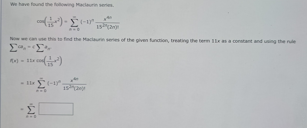 We have found the following Maclaurin series.
cos ( 1/15 x^2)=sumlimits _(n=0)^(∈fty)(-1)^n x^(4n)/15^(2n)(2n)! 
Now we can use this to find the Maclaurin series of the given function, treating the term 11x as a constant and using the rule
sumlimits ca_n=csumlimits a_n.
f(x)=11xcos ( 1/15 x^2)
=11* sumlimits _(n=0)^(∈fty)(-1)^n x^(4n)/15^(2n)(2n)! 
=sumlimits _(n=0)^(∈fty)□