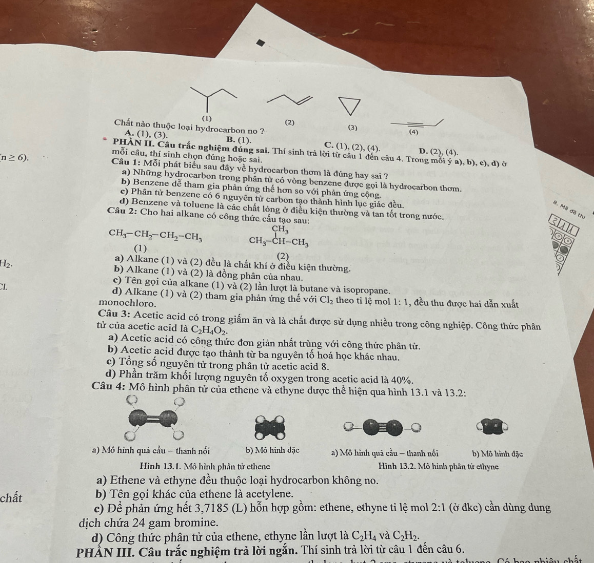 (1) (2)
Chất nào thuộc loại hydrocarbon no ? (3) (4)
A. (1), (3). B. (1). C. (1), (2), (4). D. (2), (4).
PHÀN II. Câu trắc nghiệm đúng sai. Thí sinh trả lời từ câu 1 đến câu 4. Trong mỗi ý a), b), c), d) ở
mỗi câu, thí sinh chọn đúng hoặc sai.
n≥ 6).
Câu 1: Mỗi phát biểu sau đây về hydrocarbon thơm là đúng hay sai ?
a) Những hydrocarbon trong phân từ có vòng benzene được gọi là hydrocarbon thơm.
b) Benzene dễ tham gia phản ứng thế hơn so với phản ứng cộng.
c) Phân tử benzene có 6 nguyên tử carbon tạo thành hình lục giác đều.
d) Benzene và toluene là các chất lỏng ở điều kiện thường và tan tốt trong nước.
B. Mã đề th
Câu 2: Cho hai alkane có công thức cấu tạo sau:
2
CH_3
CH_3-CH_2-CH_2-CH_3 CH_3-CH-CH_3
(1) (2)
a) Alkane (1) và (2) đều là chất khí ở điều kiện thường.
H_2. b) Alkane (1) và (2) là đồng phân của nhau.
c) Tên gọi của alkane (1) và (2) lần lượt là butane và isopropane.
CI. d) Alkane (1) và (2) tham gia phản ứng thế với Cl_2 theo tỉ lệ mol 1:1 , đều thu được hai dẫn xuất
monochloro.
Câu 3: Acetic acid có trong giấm ăn và là chất được sử dụng nhiều trong công nghiệp. Công thức phân
tử của acetic acid là C_2H_4O_2.
a) Acetic acid có công thức đơn giản nhất trùng với công thức phân tử.
b) Acetic acid được tạo thành từ ba nguyên tố hoá học khác nhau.
c) Tổng số nguyên tử trong phân tử acetic acid 8.
d) Phần trăm khối lượng nguyên tố oxygen trong acetic acid là 40%.
Câu 4: Mô hình phân tử của ethene và ethyne được thể hiện qua hình 13.1 và 13.2:
a) Mô hình quả cầu - thanh nối b) Mô hình đặc a) Mô hình quả cầu - thanh nối b) Mô hình đặc
Hình 13.1. Mô hình phân tử ethene Hình 13.2. Mô hình phân tử ethyne
a) Ethene và ethyne đều thuộc loại hydrocarbon không no.
chất b) Tên gọi khác của ethene là acetylene.
c) Để phản ứng hết 3,7185 (L) hỗn hợp gồm: ethene, ethyne ti lệ mol 2:1 (ở đkc) cần dùng dung
dịch chứa 24 gam bromine.
d) Công thức phân tử của ethene, ethyne lần lượt là C_2H_4 và C_2H_2.
PHẢN III. Câu trắc nghiệm trả lời ngắn. Thí sinh trả lời từ câu 1 đến câu 6.