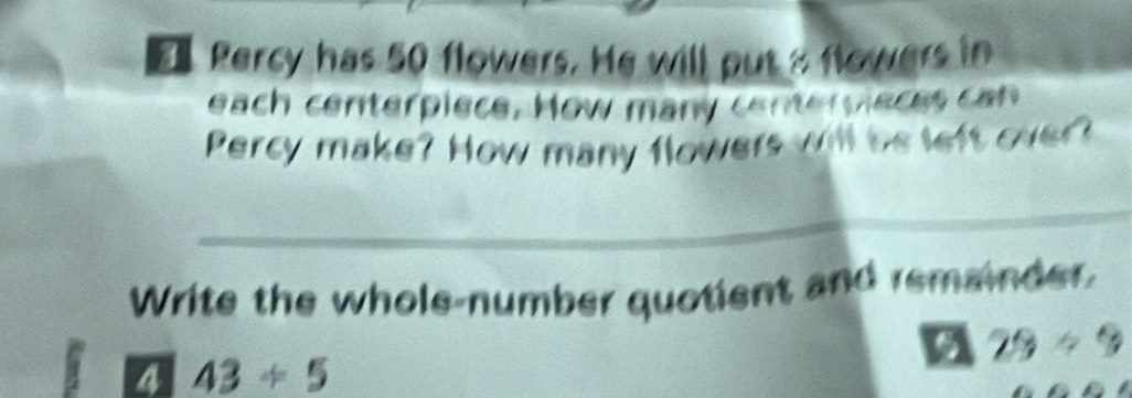 Percy has 50 flowers. He will put a flowers in 
each centerpiece. How many centerpieces can 
Percy make? How many flowers will be left over? 
_ 
Write the whole-number quotient and remainder 
a 29/ 9
a 43/ 5