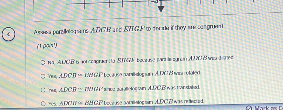 < Assess parallelograms  ADCB and EHGF to decide if they are congruent.
(1 point)
No, ADCB is not congruent to EHGF because parallelogram ADCB was dilated.
Yes, ADCB≌ EHGF because parallelogram ADCB was rotated.
Yes, ADCB≌ EHGF since parallelogram ADC B was translated.
Yes, ADCB≌ EHGF because parallelogram ADCB was reflected.
Mark as C