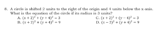 A circle is shifted 2 units to the right of the origin and 4 units below the x-axis.
What is the equation of the circle if its radius is 3 units?
A. (x+2)^2+(y+4)^2=3 C. (x+2)^2+(y-4)^2=3
B. (x+2)^2+(y+4)^2=9 D. (x-2)^2+(y+4)^2=9