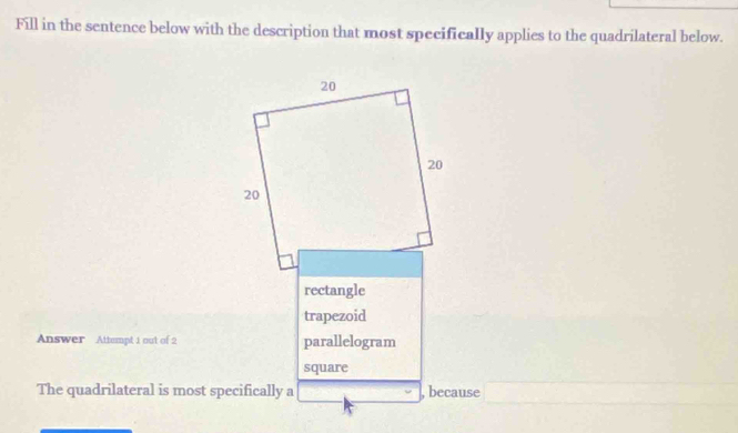 Fill in the sentence below with the description that most specifically applies to the quadrilateral below.
20
20
20
rectangle 
trapezoid 
Answer Attempt 1 out of 2 parallelogram 
square 
The quadrilateral is most specifically a , because