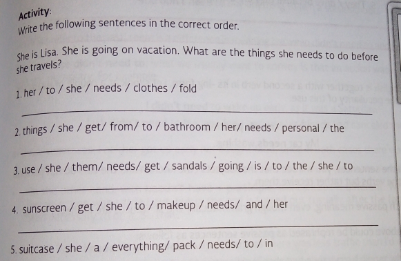 Activity: 
Write the following sentences in the correct order. 
She is Lisa. She is going on vacation. What are the things she needs to do before 
she travels? 
1. her / to / she / needs / clothes / fold 
_ 
2. things / she / get/ from/ to / bathroom / her/ needs / personal / the 
_ 
3. use / she / them/ needs/ get / sandals / going / is / to / the / she / to 
_ 
4. sunscreen / get / she / to / makeup / needs/ and / her 
_ 
5. suitcase / she / a / everything/ pack / needs/ to / in