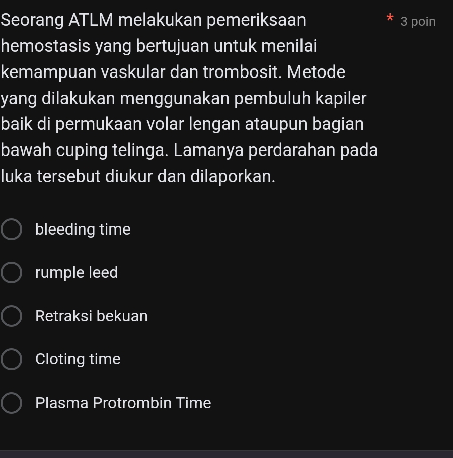 Seorang ATLM melakukan pemeriksaan 3 poin
hemostasis yang bertujuan untuk menilai
kemampuan vaskular dan trombosit. Metode
yang dilakukan menggunakan pembuluh kapiler
baik di permukaan volar lengan ataupun bagian
bawah cuping telinga. Lamanya perdarahan pada
luka tersebut diukur dan dilaporkan.
bleeding time
rumple leed
Retraksi bekuan
Cloting time
Plasma Protrombin Time