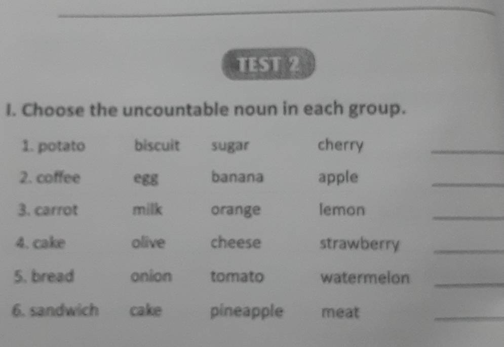 TEST 2 
I. Choose the uncountable noun in each group. 
1. potato biscuit sugar cherry 
_ 
2. coffee egg banana apple 
_ 
3. carrot milk orange lemon 
_ 
4. cake olive cheese strawberry_ 
5. bread onion tomato watermelon_ 
6. sandwich cake pineapple meat 
_