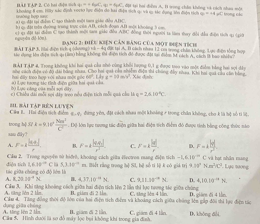 BàI TậP 2. Có hai điện tích q_1=+6mu C,q_2=6mu C , đặt tại hai điểm A, B trong chân không và cách nhau một
khoảng 8 cm. Hãy xác định vectơ lực điện do hai điện tích q1 và q2 tác dụng lên điện tích q_3=+4 µC trong các
trường hợp sau:
a) q3 đặt tại điểm C tạo thành một tam giác đều ABC,
b) q3 đặt trên đường trung trực của AB, cách đoạn AB một khoảng 3 cm.
c) q3 đặt tại điểm C tạo thành một tam giác đều ABC đồng thời người ta làm thay đổi đấu điện tích q2 (giữ
nguyên độ lớn).
đạng 2: điều Kiện cận bảng của một điện tích
BÀI TẠP 3. Hai điện tích q (dương) và - 4q đặt tại A, B cách nhau 12 cm trong chân không. Lực điện tổng hợp
tác dụng lên điện tích qo (âm) bằng không thì điện tích đó được đặt tại điểm M cách A, cách B bao nhiêu?
BÀI TẠP 4. Trong không khí hai quả cầu nhỏ cùng khối lượng 0,1 g được treo vào một điểm bằng hai sợi dây
nhẹ cách điện có độ dài bằng nhau. Cho hai quả cầu nhiễm điện thì chúng đẩy nhau. Khi hai quả cầu cân bằng,
hai dây treo hợp với nhau một góc 60°. Lấy g=10m/s^2. Xác định:
a) Lực tương tác tĩnh điện giữa hai quả cầu.
b) Lực căng của mỗi sợi dây.
c) Chiều dài mỗi sợi dây treo nếu điện tích mỗi quả cầu là q=2,6.10^(-8)C.
III. bài tập rÈN LUYệN
Câu 1. Hai điện tích điểm q_1,q_2 đứng yên, đặt cách nhau một khoảng / trong chân không, cho k là hệ số tỉ lệ,
trong hệ SI k=9.10^9 Nm^2/C^2 . Độ lớn lực tương tác điện giữa hai điện tích điểm đó được tính bằng công thức nào
sau đây?
A. F=kfrac |q_1q_2|r. F=kfrac |q_1q_2|r^2. C. F=k |q|/r . D. F=k |q|/r^2 .
B.
Câu 2. Trong nguyên tử hiđrô, khoảng cách giữa êlectron mang điện tích -1,6.10^(-19) ( và hạt nhân mang
điện tích 1,6.10^(-19)C là 5,3.10^(-11)m.. Biết rằng trong hệ SI, hệ số tỉ lệ k có giá trị 9.10^9 N m^2/C^2. Lực tương
tác giữa chúng có độ lớn là
A. 8,20.10^(-8)N. B. 4,37.10^(-18)N. C. 9,11.10^(-18)N. D. 4,10.10^(-18)N.
Câu 3. Khi tăng khoảng cách giữa hai điện tích lên 2 lần thì lực tương tác giữa chúng
A. tăng lên 2 lần. B. giảm đi 2 lần. C. tăng lên 4 lần. D. giảm đi 4 lần.
Câu 4. Tăng đồng thời độ lớn của hai điện tích điểm và khoảng cách giữa chúng lên gấp đôi thì lực điện tác
dụng giữa chúng
A. tăng lên 2 lần. B. giảm đi 2 lần. C. giảm đi 4 lần. D. không đổi.
Câu 5. Hình dưới là sơ đồ máy lọc bụi không khí trong gia đình.