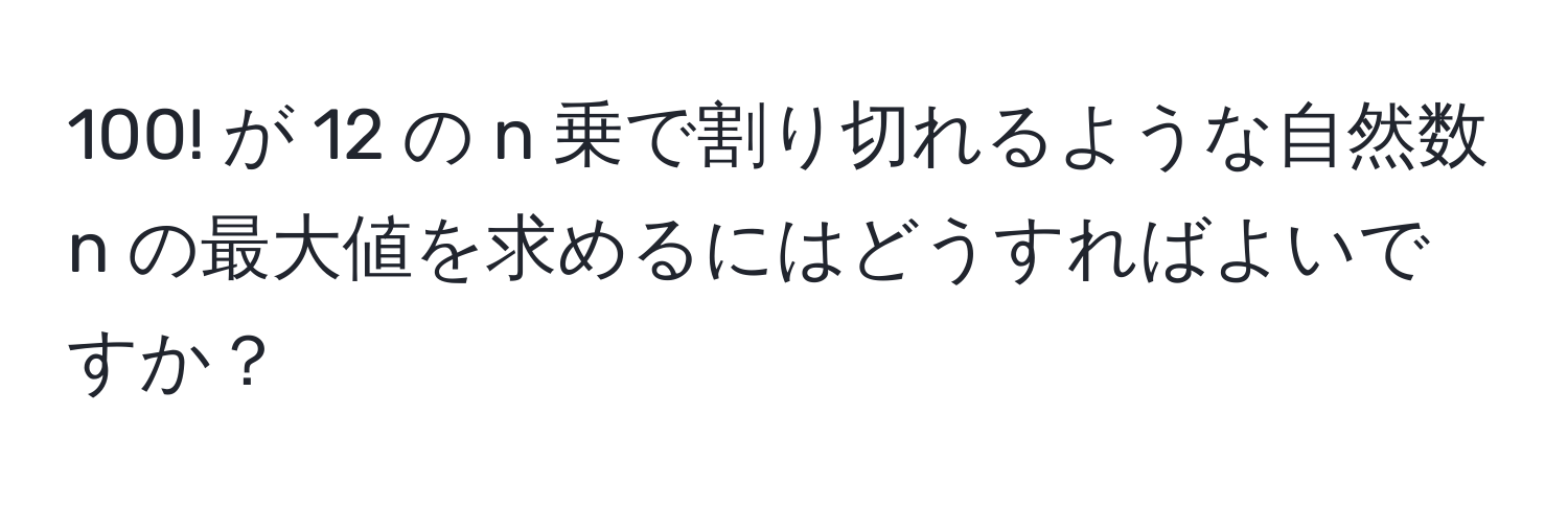 100! が 12 の n 乗で割り切れるような自然数 n の最大値を求めるにはどうすればよいですか？