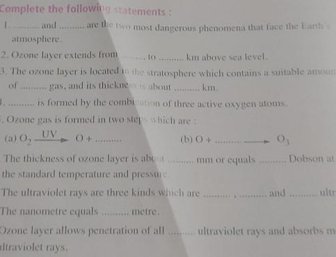 Complete the following statements : 
1 . _and ._ are the two most dangerous phenomena that face the Earth's 
atmosphere . 
2. Ozone layer extends from _to _km above sea level . 
3. The ozone layer is located in the stratosphere which contains a suitable amou 
of _gas, and its thickness is about _km. 
_is formed by the combination of three active oxygen atoms. 
. Ozone gas is formed in two steps which are : 
(a) O_2 UV O+ _(b) O+ _ _ O_3
The thickness of ozone layer is about .......... mm or equals _Dobson at 
the standard temperature and pressure. 
The ultraviolet rays are three kinds which are ._ and_ ultr 
The nanometre equals .......... metre. 
Ozone layer allows penetration of all .......... ultraviolet rays and absorbs m 
altraviolet rays.