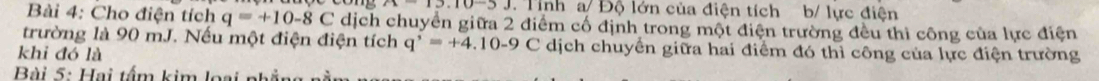 n-13.10 Tinh a/ Độ lớn của điện tích b/ lực điện 
Bài 4: Cho điện tích q=+10-8C dịch chuyển giữa 2 điểm cổ định trong một điện trường đều thì công của lực điện 
trường là 90 mJ. Nếu một điện điện tích q^(^,)=+4.10-9 C dịch chuyển giữa hai điểm đó thì công của lực điện trường 
khi đó là 
Bài 5: Hai tấm kim loại nhả